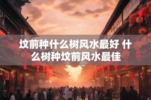 坟前种什么树风水最好 什么树种坟前风水最佳