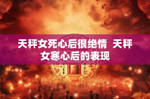 天秤女死心后很绝情  天秤女寒心后的表现