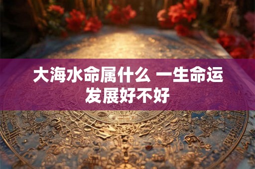 大海水命属什么 一生命运发展好不好 大海水命属什么 一生命运发展好不好