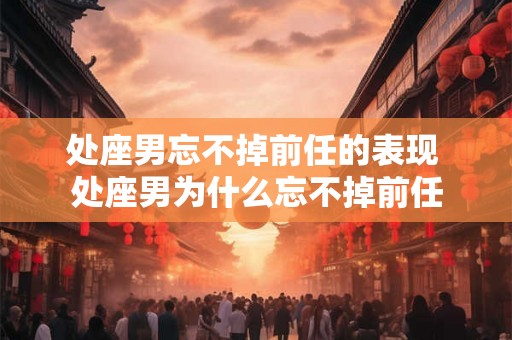 处座男忘不掉前任的表现 处座男为什么忘不掉前任