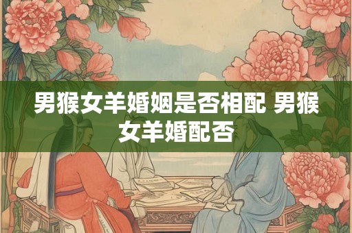 男猴女羊婚姻是否相配 男猴女羊婚配否