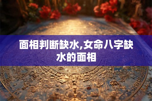 面相判断缺水,女命八字缺水的面相 面相判断缺水,女命八字缺水的面相