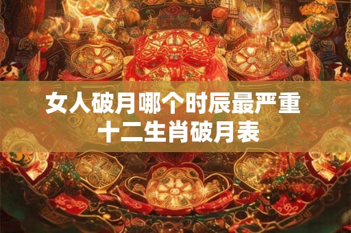 女人破月哪个时辰最严重  十二生肖破月表