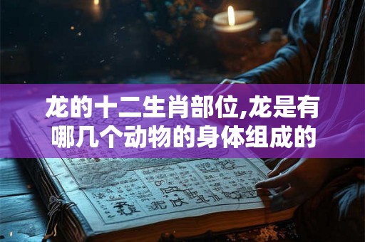 龙的十二生肖部位,龙是有哪几个动物的身体组成的 龙的十二生肖部位,龙是有哪几个动物的身体组成的