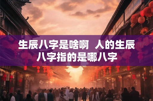 生辰八字是啥啊  人的生辰八字指的是哪八字