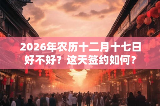 2026年农历十二月十七日好不好？这天签约如何？