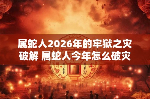 属蛇人2026年的牢狱之灾破解 属蛇人今年怎么破灾