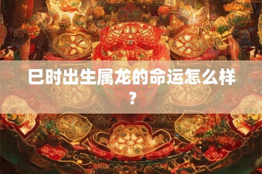 巳时出生属龙的命运怎么样? 巳时出生属龙的命运怎么样?