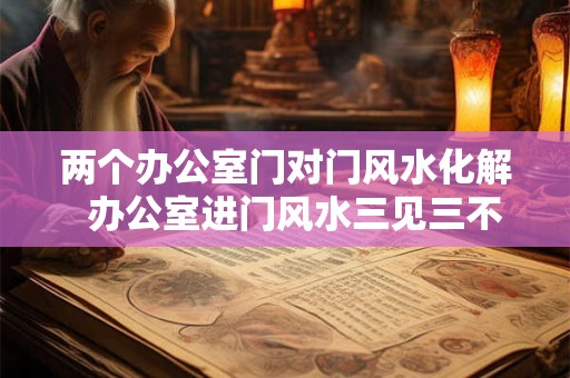两个办公室门对门风水化解  办公室进门风水三见三不见