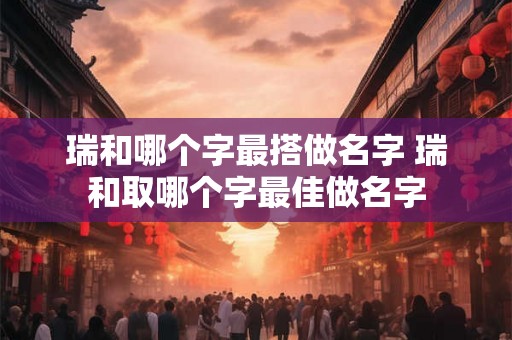 瑞和哪个字最搭做名字 瑞和取哪个字最佳做名字