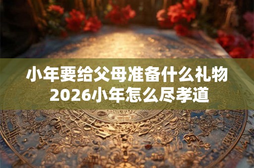 小年要给父母准备什么礼物 2026小年怎么尽孝道