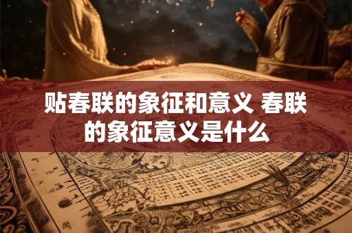 贴春联的象征和意义 春联的象征意义是什么 贴春联的象征和意义 春联的象征意义是什么