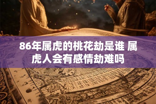 86年属虎的桃花劫是谁 属虎人会有感情劫难吗