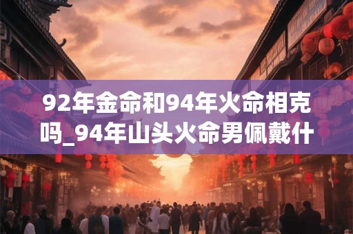 92年金命和94年火命相克吗_94年山头火命男佩戴什么