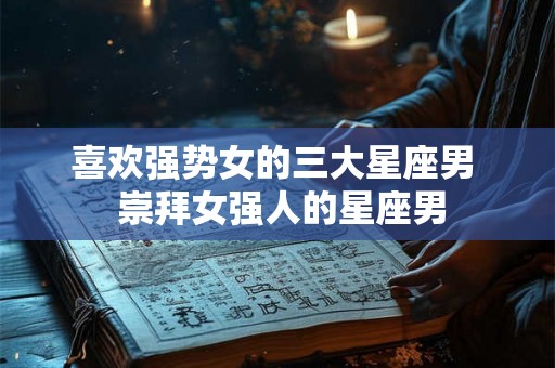 喜欢强势女的三大星座男 崇拜女强人的星座男 喜欢强势女的三大星座男 崇拜女强人的星座男
