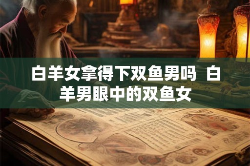 白羊女拿得下双鱼男吗  白羊男眼中的双鱼女