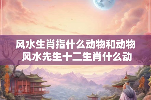 风水生肖指什么动物和动物 风水先生十二生肖什么动物