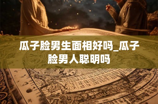 瓜子脸男生面相好吗_瓜子脸男人聪明吗 瓜子脸男生面相好吗_瓜子脸男人聪明吗