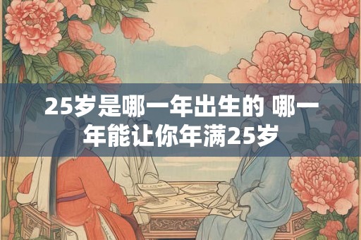 25岁是哪一年出生的 哪一年能让你年满25岁 25岁是哪一年出生的 哪一年能让你年满25岁