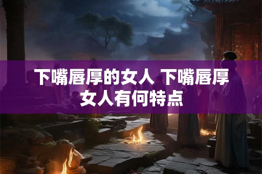 下嘴唇厚的女人 下嘴唇厚女人有何特点
