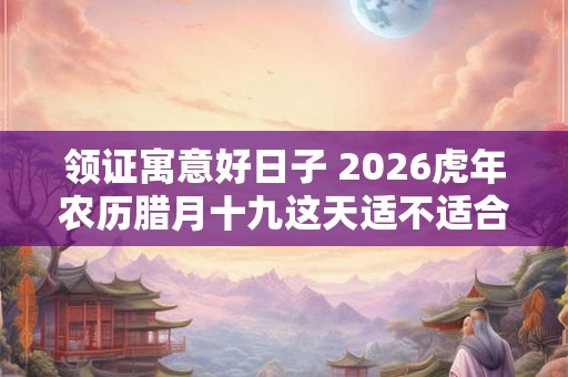 领证寓意好日子 2026虎年农历腊月十九这天适不适合领结婚证