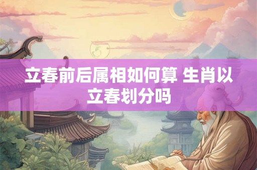 立春前后属相如何算 生肖以立春划分吗
