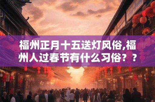 福州正月十五送灯风俗,福州人过春节有什么习俗?? 福州正月十五送灯风俗,福州人过春节有什么习俗??