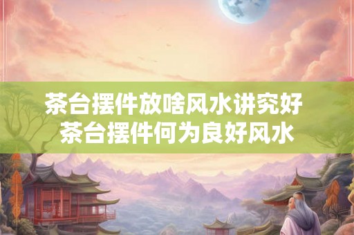 茶台摆件放啥风水讲究好 茶台摆件何为良好风水