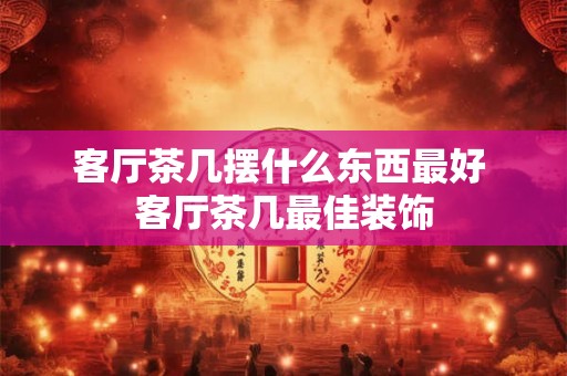 客厅茶几摆什么东西最好 客厅茶几最佳装饰 客厅茶几摆什么东西最好 客厅茶几最佳装饰