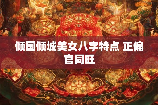 倾国倾城美女八字特点 正偏官同旺 倾国倾城美女八字特点 正偏官同旺