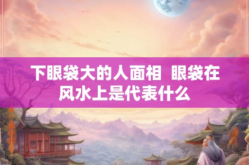 下眼袋大的人面相  眼袋在风水上是代表什么