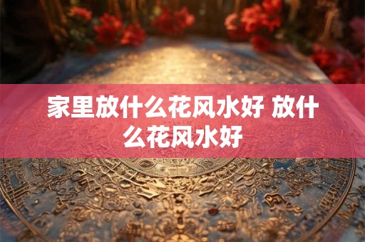 家里放什么花风水好 放什么花风水好