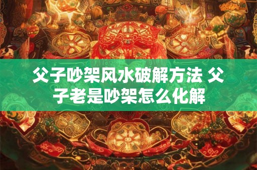 父子吵架风水破解方法 父子老是吵架怎么化解