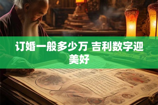 订婚一般多少万 吉利数字迎美好 订婚一般多少万 吉利数字迎美好