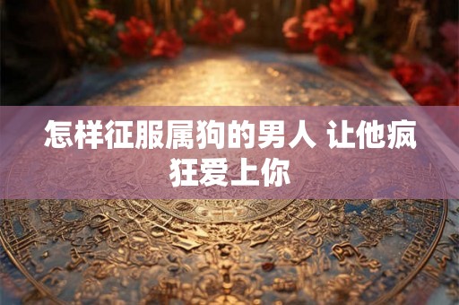 怎样征服属狗的男人 让他疯狂爱上你