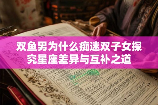 双鱼男为什么痴迷双子女探究星座差异与互补之道 双鱼男为什么痴迷双子女探究星座差异与互补之道