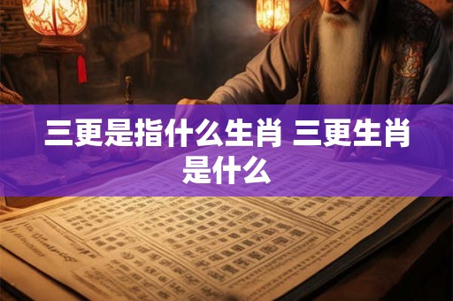 三更是指什么生肖 三更生肖是什么 三更是指什么生肖 三更生肖是什么