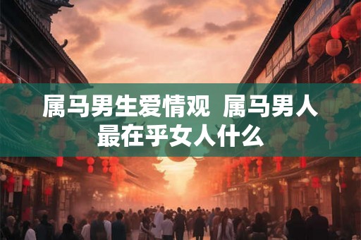 属马男生爱情观 属马男人最在乎女人什么 属马男生爱情观 属马男人最在乎女人什么