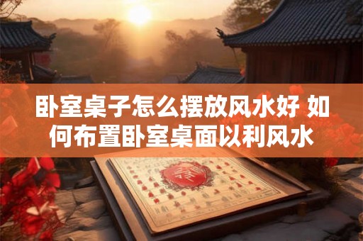 卧室桌子怎么摆放风水好 如何布置卧室桌面以利风水