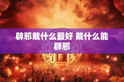 辟邪戴什么最好 戴什么能辟邪 辟邪戴什么最好 戴什么能辟邪
