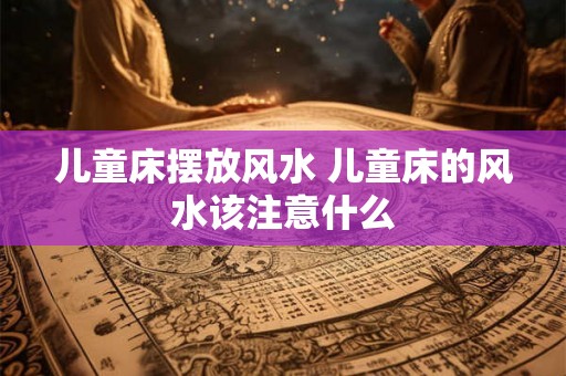 儿童床摆放风水 儿童床的风水该注意什么 儿童床摆放风水 儿童床的风水该注意什么