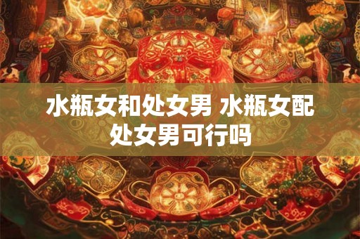 水瓶女和处女男 水瓶女配处女男可行吗 水瓶女和处女男 水瓶女配处女男可行吗