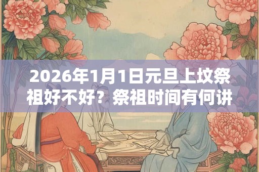 2026年1月1日元旦上坟祭祖好不好？祭祖时间有何讲究？