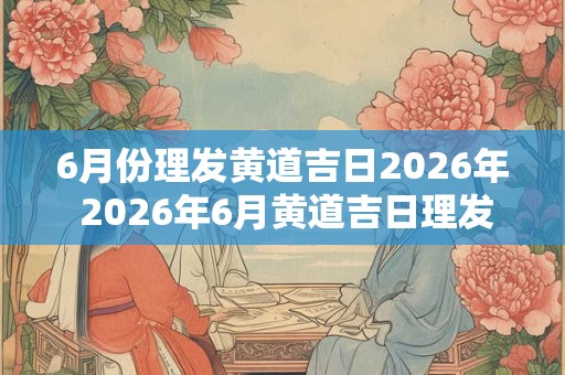 6月份理发黄道吉日2026年 2026年6月黄道吉日理发是哪天