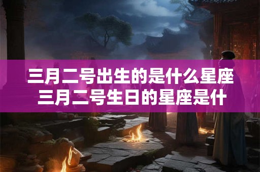 三月二号出生的是什么星座 三月二号生日的星座是什么