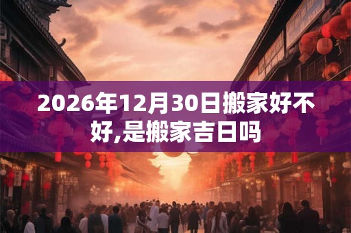 2026年12月30日搬家好不好,是搬家吉日吗