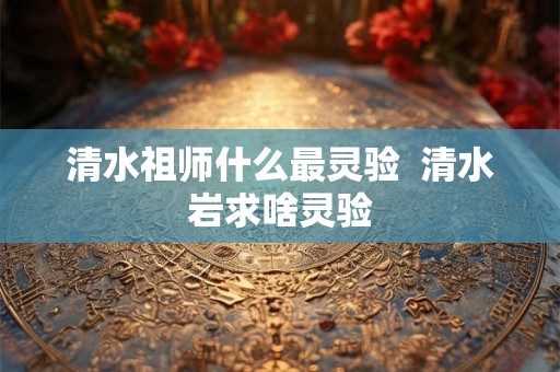 清水祖师什么最灵验  清水岩求啥灵验