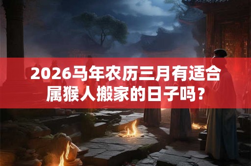 2026马年农历三月有适合属猴人搬家的日子吗？