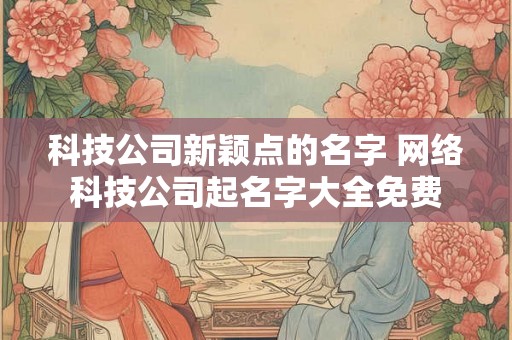 科技公司新颖点的名字 网络科技公司起名字大全免费