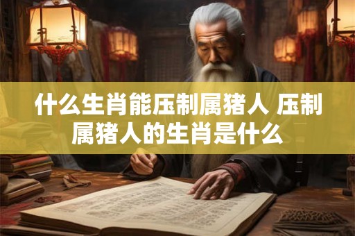 什么生肖能压制属猪人 压制属猪人的生肖是什么